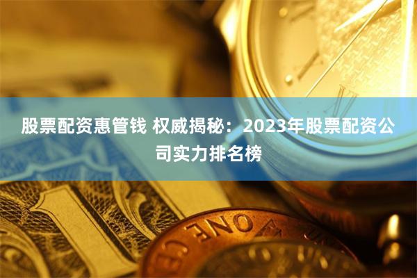 股票配资惠管钱 权威揭秘：2023年股票配资公司实力排名榜