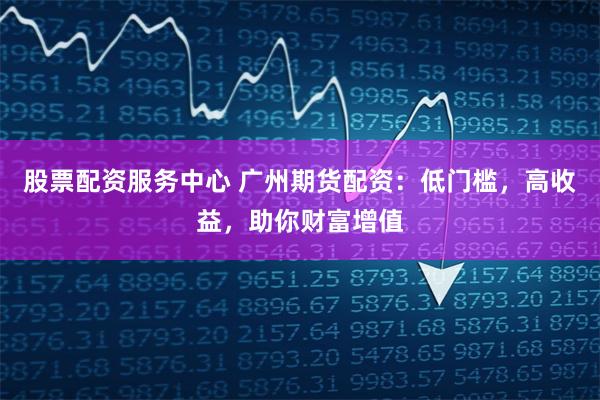 股票配资服务中心 广州期货配资：低门槛，高收益，助你财富增值