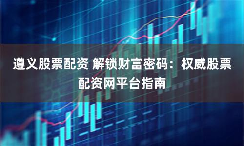 遵义股票配资 解锁财富密码：权威股票配资网平台指南