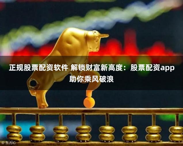 正规股票配资软件 解锁财富新高度：股票配资app助你乘风破浪