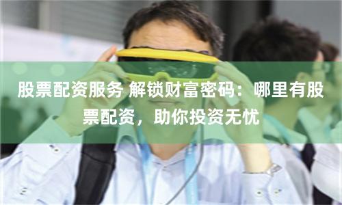 股票配资服务 解锁财富密码：哪里有股票配资，助你投资无忧