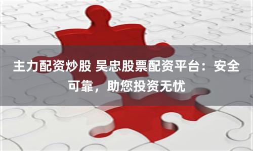 主力配资炒股 吴忠股票配资平台：安全可靠，助您投资无忧