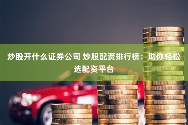 炒股开什么证券公司 炒股配资排行榜：助你轻松选配资平台