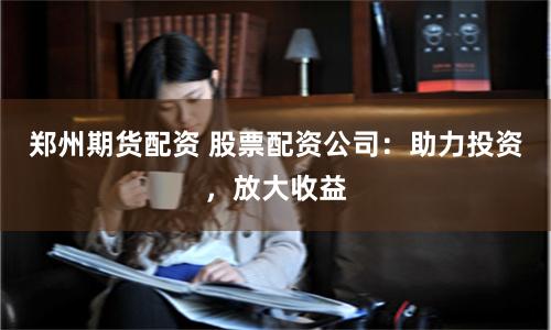 郑州期货配资 股票配资公司：助力投资，放大收益