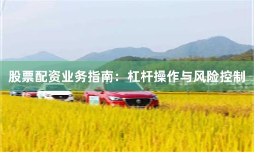 股票配资业务指南：杠杆操作与风险控制